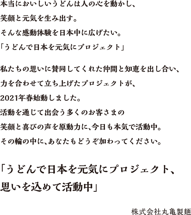 本当においしいうどんは人の心を動かし、笑顔と元気を生み出す。そんな感動体験を日本中に広げたい。「うどんで日本を元気にプロジェクト」私たちの思いに賛同してくれた仲間と知恵を出し合い、力を合わせて立ち上げたプロジェクトが、2021年春始動しました。活動を通じて出会う多くのお客さまの笑顔と喜びの声を原動力に、今日も本気で活動中。その輪の中に、あなたもどうそ加わってください。「うどんで日本を元気にプロジェクト、思いを込めて活動中」株式会社丸亀製麺