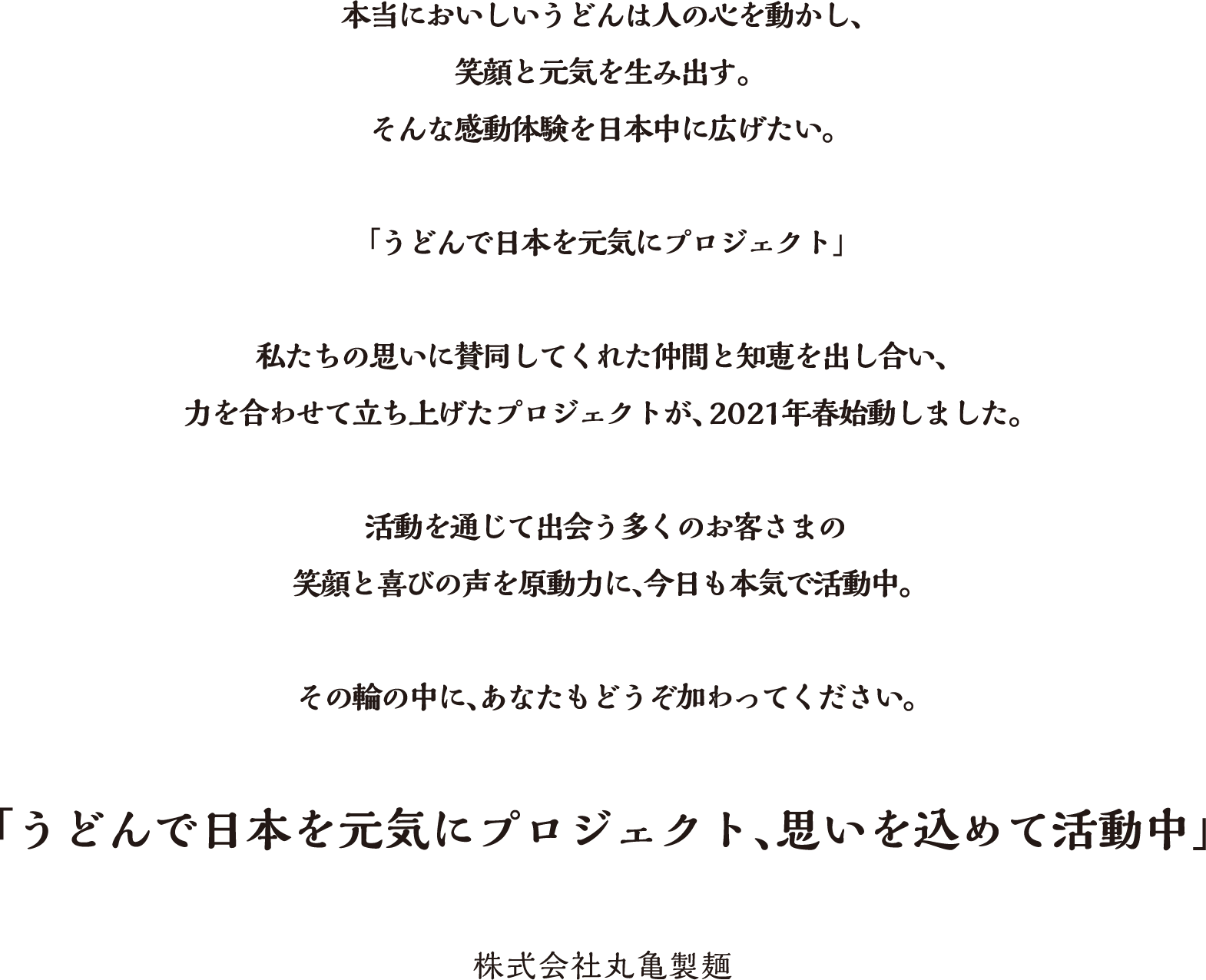 本当においしいうどんは人の心を動かし、笑顔と元気を生み出す。そんな感動体験を日本中に広げたい。「うどんで日本を元気にプロジェクト」私たちの思いに賛同してくれた仲間と知恵を出し合い、力を合わせて立ち上げたプロジェクトが、2021年春始動しました。活動を通じて出会う多くのお客さまの笑顔と喜びの声を原動力に、今日も本気で活動中。その輪の中に、あなたもどうそ加わってください。「うどんで日本を元気にプロジェクト、思いを込めて活動中」株式会社丸亀製麺