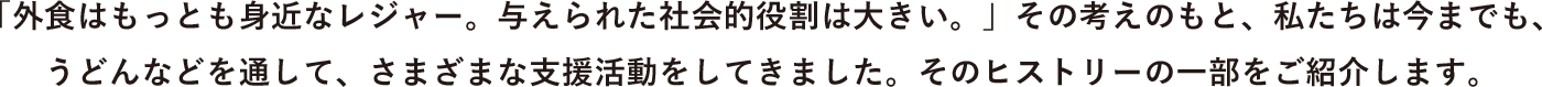 「外食はもっとも身近なレジャー。与えられた社会的役割は大きい。」その考えのもと、私たちは今までも、うどんなどを通して、さまざまな支援活動をしてきました。そのヒストリーの一部をご紹介します。