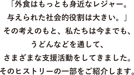 「外食はもっとも身近なレジャー。与えられた社会的役割は大きい。」その考えのもと、私たちは今までも、うどんなどを通して、さまざまな支援活動をしてきました。そのヒストリーの一部をご紹介します。