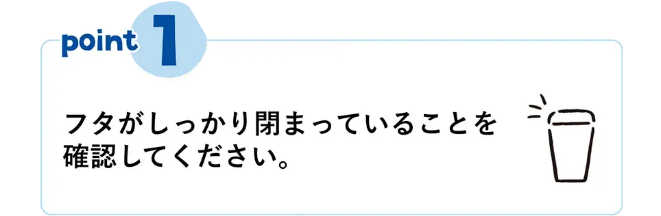 POINT①　フタがしっかり閉まっていることを確認してください。