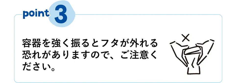 POINT③　容器を強く振るとフタが外れる恐れがありますので、ご注意ください。