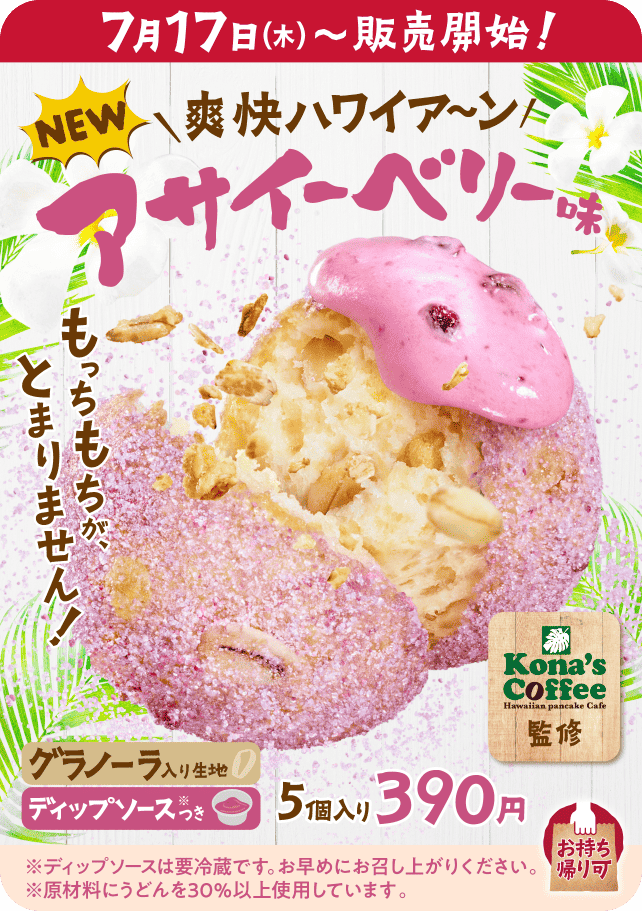 7月17日（木）〜販売開始！ NEW 爽快ハワイア〜ン アサイーベリー味 Kona's Coffee監修 もっちもちが、とまりません！ グラノーラ入り生地 ディップソース※つき 5個入り390円 お持ち帰り可 ※ディップソースは要冷蔵です。お早めにお召し上がりください。 ※原材料にうどんを30%以上使用しています。
