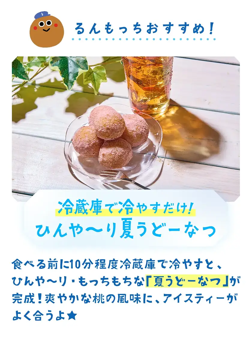 冷蔵庫で冷やすだけ！ひんや〜り夏うどーなつ　食べる前に10分程度冷蔵庫で冷やすと、ひんや〜り・もっちもちな「夏うどーなつ」が完成！爽やかな桃の風味に、アイスティーがよく合うよ