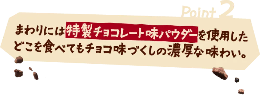 Point2 まわりには特製チョコレート味パウダーを使用したどこを食べてもチョコ味づくしの濃厚な味わい。