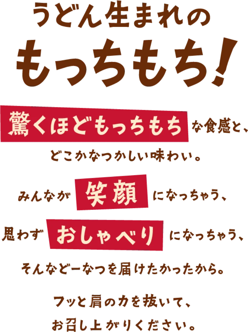 うどん生まれのもっちもち！ 驚くほどもっちもちな食感と、どこかなつかしい味わい。 みんなが笑顔になっちゃう、思わずおしゃべりになっちゃう、そんなひとときを届けたかったから。 フッと肩の力を抜いて、お召し上がりください。