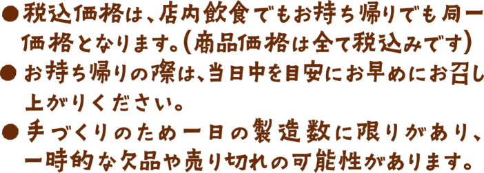 ●税込価格は、店内飲食でもお持ち帰りでも同一価格となります。（商品価格は全て税込みです）●お持ち帰りの際は、当日中を目安にお早めにお召し上がりください。​●手づくりのため一日の製造数に限りがあり、一時的な欠品や売り切れの可能性があります。